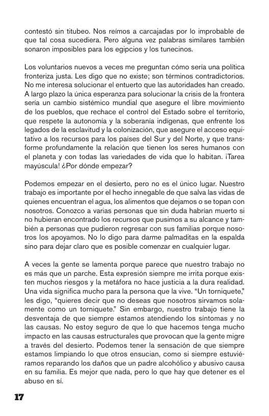 contestd sin titubeo. Nos reimos a carcajadas por lo improbable de que tal cosa sucediera. Pero alguna vez palabras similares también sonaron imposibles para los egipcios y los tunecinos. Los voluntarios nuevos a veces me preguntan como seria una politica fronteriza justa. Les digo que no existe; son términos contradictorios. No me interesa solucionar el entuerto que las autoridades han creado. Alargo plazo la tnica esperanza para solucionar la crisis de la frontera. seria un cambio sistémico mundial que asegure el libre movimiento de los pueblos, que rechace el control del Estado sobre el territorio, que respete la autonomia y la soberania indigenas, que enfrente los legados de la esclavitud y la colonizacion, que asegure el acceso equi- tativo a los recursos para los paises del Sur y del Norte, y que trans- forme profundamente la relacion que tienen los seres humanos con el planeta y con todas las variedades de vida que lo habitan. iTarea maytsculal ¢Por dénde empezar? Podemos empezar en el desierto, pero no es el nico lugar. Nuestro trabajo es importante por el hecho innegable de que salva las vidas de. quienes encuentran el agua, los alimentos que dejamos o se topan con nosotros. Conozco a varias personas que sin duda habrian muerto si no hubieran encontrado los recursos que pusimos a su alcance y tam- bién a personas que pudieron regresar con sus familias porque noso- tros los apoyamos. No lo digo para darme palmaditas en la espalda sino para dejar claro que es posible comenzar en cualquier lugar. A veces la gente se lamenta porque parece que nuestro trabajo no es mas que un parche. Esta expresion siempre me irrita porque exis- ten muchos riesgos y la metafora no hace justicia a la dura realidad. Una vida significa mucho para la persona que la vive. *Un toriquete;” les digo, *quieres decir que no deseas que nosotros sivamos sola- mente como un torniquete! Sin embargo, nuestro trabajo tiene la desventaja de que siempre estamos atendiendo los sintomas y no las causas. No estoy seguro de que lo que hacemos tenga mucho impacto en las causas estructurales que provocan que la gente migre a través del desierto. Podemos tener la sensacion de que siempre estamos limpiando lo que otros ensucian, como si siempre estuvié- ramos reparando los darios que un padre alcohdlico y abusivo causa en su familia. Es mejor que nada, pero lo que hay que detener es el abuso en si. 17